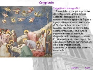 Compianto
        I significati iconografici
           È una delle scene più espressive
        dell'intero ciclo, grazie ad una
        capacità ineguagliabile di
        rappresentare lo spazio, le figure e
        i gesti attorno al corpo senza vita
        di Cristo. Le braccia aperte di
        Giovanni apostolo, al centro della
        rappresentazione, come pure lo
        sguardo intenso di Maria, la
        diagonale della montagna rocciosa,
        la disperazione dei dieci angeli che
        riproducono tutte le manifestazioni
        della disperazione umana,
        esprimono un dramma che diventa
        universale




                         Indietro    Avanti
 