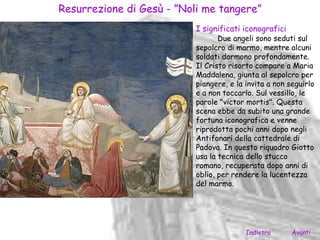 Resurrezione di Gesù - ”Noli me tangere”
                           I significati iconografici
                                  Due angeli sono seduti sul
                           sepolcro di marmo, mentre alcuni
                           soldati dormono profondamente.
                           Il Cristo risorto compare a Maria
                           Maddalena, giunta al sepolcro per
                           piangere, e la invita a non seguirlo
                           e a non toccarlo. Sul vessillo, le
                           parole "victor mortis". Questa
                           scena ebbe da subito una grande
                           fortuna iconografica e venne
                           riprodotta pochi anni dopo negli
                           Antifonari della cattedrale di
                           Padova. In questo riquadro Giotto
                           usa la tecnica dello stucco
                           romano, recuperata dopo anni di
                           oblio, per rendere la lucentezza
                           del marmo.




                                          Indietro      Avanti
 