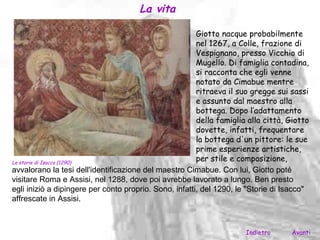 La vita

                                                        Giotto nacque probabilmente
                                                        nel 1267, a Colle, frazione di
                                                        Vespignano, presso Vicchio di
                                                        Mugello. Di famiglia contadina,
                                                        si racconta che egli venne
                                                        notato da Cimabue mentre
                                                        ritraeva il suo gregge sui sassi
                                                        e assunto dal maestro alla
                                                        bottega. Dopo l‘adattamento
                                                        della famiglia alla città, Giotto
                                                        dovette, infatti, frequentare
                                                        la bottega d'un pittore: le sue
                                                        prime esperienze artistiche,
Le storie di Isacco (1290)
                                                        per stile e composizione,
avvalorano la tesi dell'identificazione del maestro Cimabue. Con lui, Giotto poté
visitare Roma e Assisi, nel 1288, dove poi avrebbe lavorato a lungo. Ben presto
egli iniziò a dipingere per conto proprio. Sono, infatti, del 1290, le "Storie di Isacco"
affrescate in Assisi.



                                                                      Indietro     Avanti
 