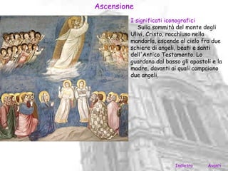 Ascensione
         I significati iconografici
            Sulla sommità del monte degli
         Ulivi, Cristo, racchiuso nella
         mandorla, ascende al cielo fra due
         schiere di angeli, beati e santi
         dell'Antico Testamento. Lo
         guardano dal basso gli apostoli e la
         madre, davanti ai quali compaiono
         due angeli.




                          Indietro     Avanti
 