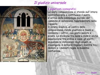 Il giudizio universale
         I significati iconografici
         La vasta composizione si stende sull'intera
         controfacciata e costituisce il punto
         d'arrivo della simbologia morale, del
         cammino di salvazione rappresentato nella
         Cappella.
         Il Cristo Giudice, al centro della
         composizione, rende giustizia ai buoni e
         condanna i cattivi, con gesto pacato e
         sicuro. La divisione tra bene e male è anche
         separazione tra ordine e caos: gli eletti,
         seguendo le indicazioni degli angeli, si
         dispongono in schiere regolari, mentre tra i
         demoni e i dannati regna la massima
         confusione.




                                  Indietro    Avanti
 