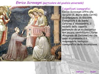 Enrico Scrovegni (particolare del giudizio universale)
                                     I significati iconografici
                                     Enrico Scrovegni offre alla
                                     Vergine (S. Maria della Carità)
                                     accompagnata da Giovanni
                                     Evangelista e da Santa
                                     Caterina d'Alessandria, il
                                     modello della cappella
                                     sostenuto da un ecclesiastico
                                     non ancora identificato ( forse
                                     Altegrado dè Cattanei) ma che
                                     quasi sicuramente è il
                                     responsabile teologico-
                                     iconografico della decorazione.




                                                 Indietro    Avanti
 