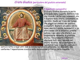 Cristo Giudice (particolare del giudizio universale)

                                                 I significati iconografici
                                                 Il Cristo Giudice sovrasta la porta
                                                 principale della Cappella. Entro l'iride
                                                 che ricorda i sette cieli tolemaici, sta
                                                 il Signore della Storia, circondato da
                                                 Serafini. Siede sul trono del tempo,
                                                 che poggia sui simboli dei quattro
                                                 evangelisti. Basterà un cenno con la
                                                 mano destra ( venite, benedetti), o un
                                                 altro cenno con la sinistra ( andate
                                                 lontano.) per dare alla storia il suo
                                                 inappellabile verdetto di giustizia
                                                 eterna. Tre elementi riflettenti
                                                 adornano tutt'ora l'aureola del
                                                 Cristo- Giudice, ad accentuarne la
                                                 terribilità ( ora in quello centrale il
vetro è rotto e negli altri due la lamina metallica è alterata). Un elemento che
conferma l'impostazione scenica della decorazione pittorica della Cappella



                                                                     Indietro
 