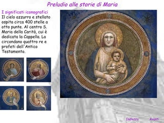 Preludio alle storie di Maria
I significati iconografici
Il cielo azzurro e stellato
ospita circa 400 stelle a
otto punte. Al centro S.
Maria della Carità, cui è
dedicata la Cappella. La
circondano quattro re e
profeti dell'Antico
Testamento.




                                                         Indietro   Avanti
 