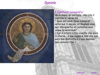 Daniele

      I significati iconografici
      Ha in mano un cartiglio, che cita il
      capitolo 6, verso 26
      " Ipse est enim Deus vivens et
      aeternus in secula, et Regnum eius
      non dissipabitur et potestas eius
      usque in aeternum"
      ( Egli è infatti il Dio vivente che dura
      in eterno ; il suo regno è tale che non
      sarà mai distrutto e il suo dominio
      non conosce fine )




                          Indietro     Avanti
 