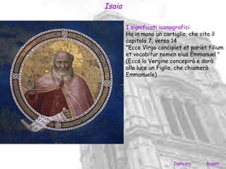 Isaia

        I significati iconografici
        Ha in mano un cartiglio, che cita il
        capitolo 7, verso 14
        "Ecce Virgo concipiet et pariet filium
        et vocabitur nomen eius Emmanuel "
        (Ecco la Vergine concepirà e darà
        alla luce un Figlio, che chiamerà
        Emmanuele)




                          Indietro     Avanti
 