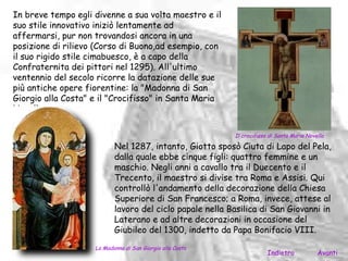 In breve tempo egli divenne a sua volta maestro e il
suo stile innovativo iniziò lentamente ad
affermarsi, pur non trovandosi ancora in una
posizione di rilievo (Corso di Buono,ad esempio, con
il suo rigido stile cimabuesco, è a capo della
Confraternita dei pittori nel 1295). All'ultimo
ventennio del secolo ricorre la datazione delle sue
più antiche opere fiorentine: la "Madonna di San
Giorgio alla Costa" e il "Crocifisso" in Santa Maria
Novella.

                                                           Il crocifisso di Santa Maria Novella

                           Nel 1287, intanto, Giotto sposò Ciuta di Lapo del Pela,
                           dalla quale ebbe cinque figli: quattro femmine e un
                           maschio. Negli anni a cavallo tra il Duecento e il
                           Trecento, il maestro si divise tra Roma e Assisi. Qui
                           controllò l'andamento della decorazione della Chiesa
                           Superiore di San Francesco; a Roma, invece, attese al
                           lavoro del ciclo papale nella Basilica di San Giovanni in
                           Laterano e ad altre decorazioni in occasione del
                           Giubileo del 1300, indetto da Papa Bonifacio VIII.
                    La Madonna di San Giorgio alla Costa
                                                                        Indietro            Avanti
 