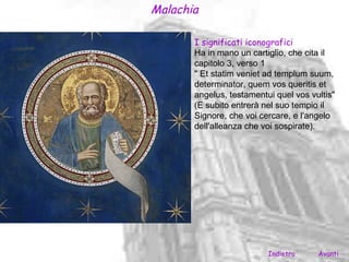 Malachia

       I significati iconografici
       Ha in mano un cartiglio, che cita il
       capitolo 3, verso 1
       " Et statim veniet ad templum suum,
       determinator, quem vos queritis et
       angelus, testamentui quel vos vultis"
       (E subito entrerà nel suo tempio il
       Signore, che voi cercare, e l'angelo
       dell'alleanza che voi sospirate).




                          Indietro     Avanti
 