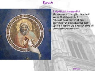 Baruch

         I significati iconografici
         Ha in mano un cartiglio che cita il
         verso 36 del capitolo 3
         "Hic est Deus noster et non
         aestimabitur alius adversus eum"
         (Egli è il nostro Dio e nessun altro gli
         può essere paragonato)




                            Indietro
 