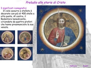 Preludio alle storie di Cristo
I significati iconografici
  Il cielo azzurro e stellato è
decorato con più di 400 stelle a
otto punte. Al centro, il
Redentore benedicente,
circondato da quattro profeti
che hanno preannunciato la sua
venuta.




                                                        Indietro   Avanti
 