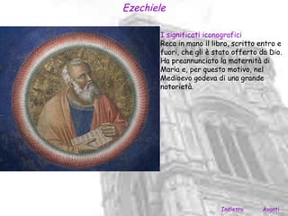 Ezechiele

       I significati iconografici
       Reca in mano il libro, scritto entro e
       fuori, che gli è stato offerto da Dio.
       Ha preannunciato la maternità di
       Maria e, per questo motivo, nel
       Medioevo godeva di una grande
       notorietà.




                          Indietro    Avanti
 