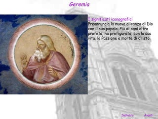 Geremia

      I significati iconografici
      Preannuncia la nuova alleanza di Dio
      con il suo popolo. Più di ogni altro
      profeta, ha prefigurato, con la sua
      vita, la Passione e morte di Cristo.




                        Indietro     Avanti
 