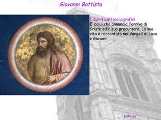 Giovanni Battista

            I significati iconografici
            E’ colui che annuncia l'arrivo di
            Cristo ed il suo precursore. La sua
            vita è raccontata nei Vangeli di Luca
            e Giovanni.




                              Indietro
 