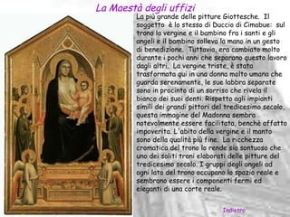 La Maestà degli uffizi
         La più grande delle pitture Giottesche. Il
         soggetto è lo stesso di Duccio di Cimabue: sul
         trono la vergine e il bambino fra i santi e gli
         angeli e il bambino solleva la mano in un gesto
         di benedizione. Tuttavia, era cambiato molto
         durante i pochi anni che separano questo lavoro
         dagli altri. La vergine triste, è stata
         trasformata qui in una donna molto umana che
         guarda serenamente, le sue labbra separate
         sono in procinto di un sorriso che rivela il
         bianco dei suoi denti. Rispetto agli impianti
         simili dei grandi pittori del tredicesimo secolo,
         questa immagine del Madonna sembra
         notevolmente essere facilitata, benchè affatto
         impoverita. L'abito della vergine e il manto
         sono della qualità più fine. La ricchezza
         cromatica del trono lo rende sia sontuoso che
         uno dei soliti troni elaborati delle pitture del
         tredicesimo secolo. I gruppi degli angeli ad
         ogni lato del trono occupano lo spazio reale e
         sembrano essere i componenti fermi ed
         eleganti di una corte reale.


                                     Indietro
 