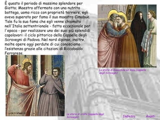 È questo il periodo di massimo splendore per
Giotto; Maestro affermato con una nutrita
bottega, uomo ricco con proprietà terriere, egli
aveva superato per fama il suo maestro Cimabue.
Tale fu la sua fama che egli venne chiamato
nell'Italia settentrionale - fatto eccezionale per
l'epoca - per realizzare uno dei suoi più splendidi
capolavori: il ciclo pittorico della Cappella degli
Scrovegni di Padova. Nel nord dipinse, inoltre,
molte opere oggi perdute di cui conosciamo
l’esistenza grazie alle citazioni di Riccobaldo
Ferrarese.



                                                                  Le storie di Gioacchino ed Anna (cappella
                                                                  degli Scrovegni)




                                    Le storie di cristo (cappella degli
                                    Scrovegni)                                        Indietro                Avanti
 