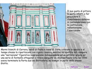Il suo gusto di pittore
                                                              lo porta infatti a far
                                                              procedere il
                                                              rivestimento esterno
                                                              in contemporanea con
                                                              la costruzione,
                                                              rallentandone
                                                              l'esecuzione.




Marmi bianchi di Carrara, verdi di Prato e rossi di Siena colorano lo spazio e al
tempo stesso lo ripartiscono con rigore classico, mentre sui quattro lati compare
una "narrazione" figurativa (espressione indispensabile ad un pittore) grazie ad
una serie di formelle ottagonali a rilievo eseguite da Andrea Pisano (che nel 1336
aveva terminato la Porta sud del Battistero) su disegni in parte dello stesso
Giotto.
                                                                  Indietro    Avanti
 