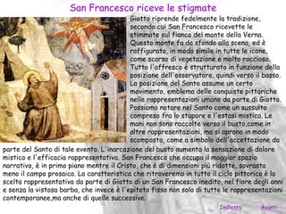San Francesco riceve le stigmate
                                          Giotto riprende fedelmente la tradizione,
                                          secondo cui San Francesco ricevette le
                                          stimmate sul fianco del monte della Verna.
                                          Questo monte fa da sfondo alla scena, ed è
                                          raffigurato, in modo simile in tutte le icone,
                                          come scarso di vegetazione e molto roccioso.
                                          Tutto l'affresco è strutturato in funzione della
                                          posizione dell'osservatore, quindi verso il basso.
                                          La posizione del Santo assume un certo
                                          movimento, emblema delle conquiste pittoriche
                                          nelle rappresentazioni umane da parte di Giotto.
                                          Possiamo notare nel Santo come un sussulto
                                          compreso fra lo stupore e l'estasi mistica. Le
                                          mani non sono raccolte verso il busto,come in
                                          altre rappresentazioni, ma si aprono in modo
                                          scomposto, come a simbolo dell'accettazione da
parte del Santo di tale evento. L'inarcazione del busto aumenta la sensazione di dolore
mistico e l'efficacia rappresentativa. San Francesco che occupa il maggior spazio
narrativo, è in primo piano mentre il Cristo, che è di dimensioni più ridotte, sovrasta
meno il campo prosaico. La caratteristica che ritroveremo in tutto il ciclo pittorico è la
scelta rappresentativa da parte di Giotto di un San Francesco inedito, nel fiore degli anni
e senza la vistosa barba, che invece è l'epiteto fisso non solo di tutte le rappresentazioni
contemporanee,ma anche di quelle successive.
                                                                       Indietro     Avanti
 