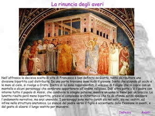 La rinuncia degli averi




Nell'affresco la decisiva scelta di vita di Francesco è ben definita da Giotto, tanto da risultare una
divisione bipartita così distribuita. Da una parte troviamo semi nudo il giovane Santo che alzando gli occhi e
le mani al cielo, si rivolge a Cristo. Dietro di lui sono rappresentati il vescovo di Foligno che lo copre con un
mantello e alcuni personaggi che sembrano appartenere all'ordine religioso. Dall'altra parte c'è il padre con
intorno tutto il popolo di Assisi, che condivide lo sdegno paterno, mentre un uomo lo tiene per un braccio. La
lunetta risulta però meno bipartita, grazie al complesso architettonico che fa da sfondo senza spezzare
l'andamento narrativo, ma anzi unendolo. I personaggi sono molto curati sia nei volti, sia nei vestiti, ed
infine nella struttura anatomica. Lo slancio del padre verso il figlio è accentuato dalla flessione in avanti, e
dal gesto di alzarsi il lungo vestito per muoversi.
                                                                                       Indietro         Avanti
 