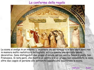 La conferma della regola




La scena si svolge in un interno. L'incarnato dei personaggi e le loro vesti sono resi
in maniera molto realistica e dettagliata, ed è presente uno spiccato senso
decorativo. Sono distinguibili due gruppi d'azione nel cui centro focale è posto San
Francesco. Si nota però, che mentre al centro vi è un gruppo ben assemblato, vi sono
altre due coppie di persone alle estremità opposte che equilibrano la scena.

                                                                  Indietro     Avanti
 