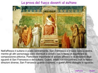 La prova del fuoco davanti al sultano




Nell'affresco il sultano è posto centralmente, San Francesco e il fuoco sono a destra,
mentre gli altri personaggi sono distribuiti a sinistra con l'intento di equilibrare la
composizione pittorica. Particolare importante di questo affresco è la direzione degli
sguardi di San Francesco e del sultano. Questi, infatti non s'incontrano mai, e hanno
direzioni diverse, San Francesco guarda il sultano, e quest'ultimo distoglie lo sguardo.


                                                                      Indietro     Avanti
 