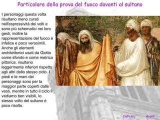 Particolare della prova del fuoco davanti al sultano
I personaggi questa volta
risultano meno curati
nell'espressività dei volti e
sono più schematici nei loro
gesti, inoltre la
rappresentazione del fuoco è
infelice e poco verosimili.
Anche gli elementi
architettonici usati da Giotto
come sfondo e come metrica
pittorica, risultano
leggermente inferiori rispetto
agli altri dello stesso ciclo. I
piedi e le mani dei
personaggi sono per la
maggior parte coperti dalle
vesti, mentre in tutto il ciclo li
vediamo ben visibili, lo
stesso volto del sultano è
poco risolto.

                                                     Indietro    Avanti
 