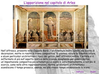 L’apparizione nel capitolo di Arles




Nell'affresco, presente nella Cappella Bardi, l'architettura molto curata, ma scarna di
decorazioni, mette in risalto la trama compositiva. Si possono notare le finestre bifore,
e alcuni particolari architettonici tipici del gotico. Nell'affresco inoltre, l'artista si è
soffermato di più sull'aspetto mistico della vicenda, scegliendo per questo motivo
un'impostazione compositiva più schematica. La scena è vista frontalmente, e non più di
scorcio, come nelle altre rappresentazioni, inoltre, gli elementi architettonici
scandiscono il tempo prosaico, unendo, ma allo stesso tempo evidenziando la scena.
                                                                        Indietro      Avanti
 
