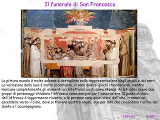 Il funerale di San Francesco




La pittura murale è molto solenne e dettagliata nella rappresentazione degli angeli e dei santi.
La variazione della luce è molto accentuata, vi sono diversi giochi chiaroscurali, mentre
mancano completamente gli elementi architettonici usati come sfondo. Ai lati della scena due
gruppi di personaggi chiudono l'affresco come margini per l'osservatore. Il punto di vista
dell'affresco è leggermente rialzato, e le persone sono quasi viste dall'alto, creando un
ascendere verso il cielo, dove si trovano quattro angeli, due per lato che circondano l'anima del
Santo e l'accompagnano.

                                                                           Indietro      Avanti
 