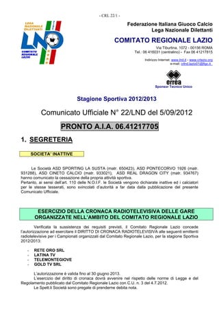 - CRL 22/1 -

                                                             Federazione Italiana Giuoco Calcio
                                                                      Lega Nazionale Dilettanti

                                                     COMITATO REGIONALE LAZIO
                                                                              Via Tiburtina, 1072 - 00156 ROMA
                                                                 Tel.: 06 416031 (centralino) - Fax 06 41217815

                                                                       Indirizzo Internet: www.lnd.it - www.crlazio.org
                                                                                          e-mail: crlnd.lazio01@figc.it




                                                                              Sponsor Tecnico Unico


                                Stagione Sportiva 2012/2013

           Comunicato Ufficiale N° 22/LND del 5/09/2012
                       PRONTO A.I.A. 06.41217705
1. SEGRETERIA

       SOCIETA’ INATTIVE


      Le Società ASD SPORTING LA SUSTA (matr. 650423), ASD PONTECORVO 1926 (matr.
931288), ASD CINETO CALCIO (matr. 933021), ASD REAL DRAGON CITY (matr. 934767)
hanno comunicato la cessazione della propria attività sportiva.
Pertanto, ai sensi dell’art. 110 delle N.O.I.F. le Società vengono dichiarate inattive ed i calciatori
per le stesse tesserati, sono svincolati d’autorità a far data dalla pubblicazione del presente
Comunicato Ufficiale.



         ESERCIZIO DELLA CRONACA RADIOTELEVISIVA DELLE GARE
        ORGANIZZATE NELL’AMBITO DEL COMITATO REGIONALE LAZIO
         Verificata la sussistenza dei requisiti previsti, il Comitato Regionale Lazio concede
l’autorizzazione ad esercitare il DIRITTO DI CRONACA RADIOTELEVISIVA alle seguenti emittenti
radiotelevisive per i Campionati organizzati dal Comitato Regionale Lazio, per la stagione Sportiva
2012/2013:

   -    RETE ORO SRL
   -    LATINA TV
   -    TELEMONTEGIOVE
   -    GOLD TV SRL

      L’autorizzazione è valida fino al 30 giugno 2013.
      L’esercizio del diritto di cronaca dovrà avvenire nel rispetto delle norme di Legge e del
Regolamento pubblicato dal Comitato Regionale Lazio con C.U. n. 3 del 4.7.2012.
      Le Spett.li Società sono pregate di prenderne debita nota.
 