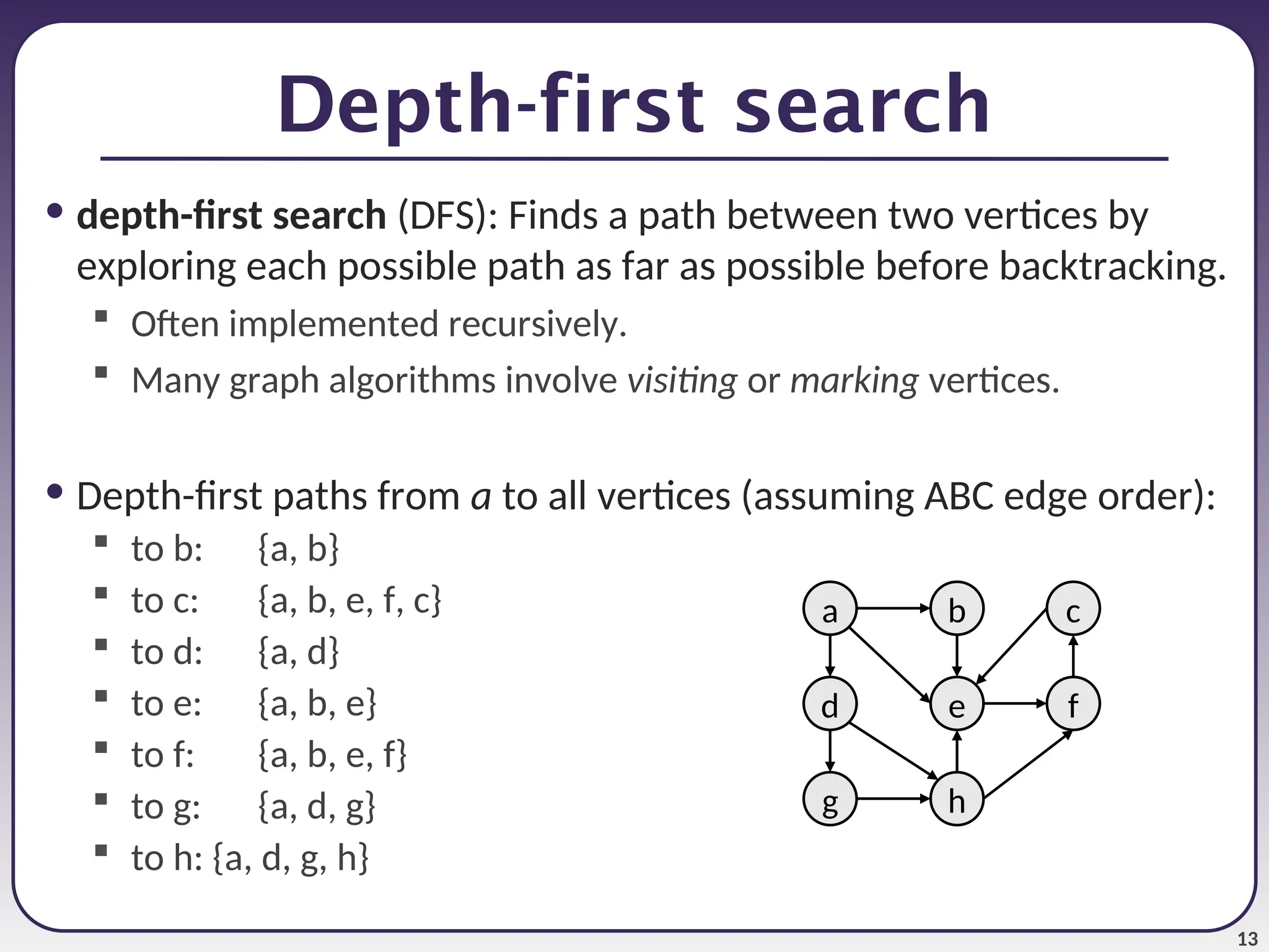 13
Depth-first search
• depth-first search (DFS): Finds a path between two vertices by
exploring each possible path as far as possible before backtracking.
 Often implemented recursively.
 Many graph algorithms involve visiting or marking vertices.
• Depth-first paths from a to all vertices (assuming ABC edge order):
 to b: {a, b}
 to c: {a, b, e, f, c}
 to d: {a, d}
 to e: {a, b, e}
 to f: {a, b, e, f}
 to g: {a, d, g}
 to h: {a, d, g, h}
a
e
b c
h
g
d f
 