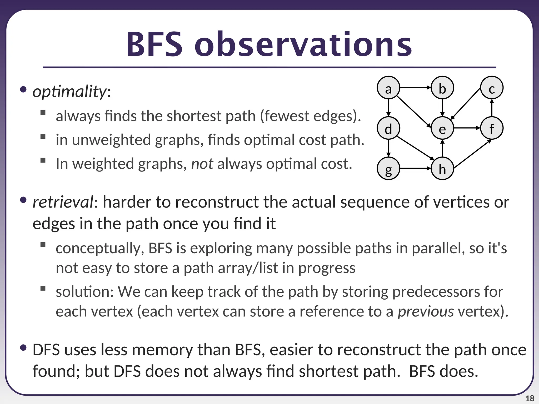 18
BFS observations
• optimality:
 always finds the shortest path (fewest edges).
 in unweighted graphs, finds optimal cost path.
 In weighted graphs, not always optimal cost.
• retrieval: harder to reconstruct the actual sequence of vertices or
edges in the path once you find it
 conceptually, BFS is exploring many possible paths in parallel, so it's
not easy to store a path array/list in progress
 solution: We can keep track of the path by storing predecessors for
each vertex (each vertex can store a reference to a previous vertex).
• DFS uses less memory than BFS, easier to reconstruct the path once
found; but DFS does not always find shortest path. BFS does.
a
e
b c
h
g
d f
 