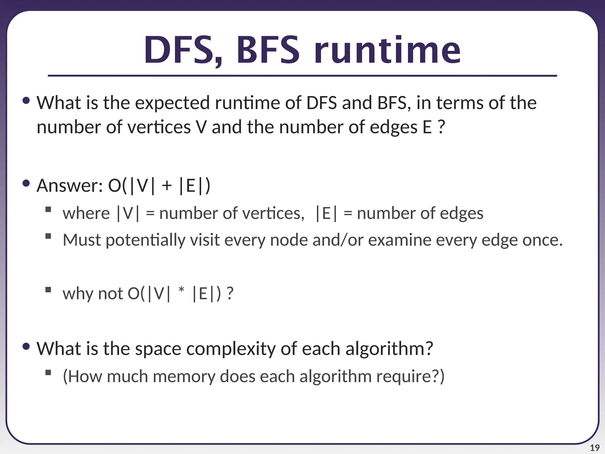 19
DFS, BFS runtime
• What is the expected runtime of DFS and BFS, in terms of the
number of vertices V and the number of edges E ?
• Answer: O(|V| + |E|)
 where |V| = number of vertices, |E| = number of edges
 Must potentially visit every node and/or examine every edge once.
 why not O(|V| * |E|) ?
• What is the space complexity of each algorithm?
 (How much memory does each algorithm require?)
 