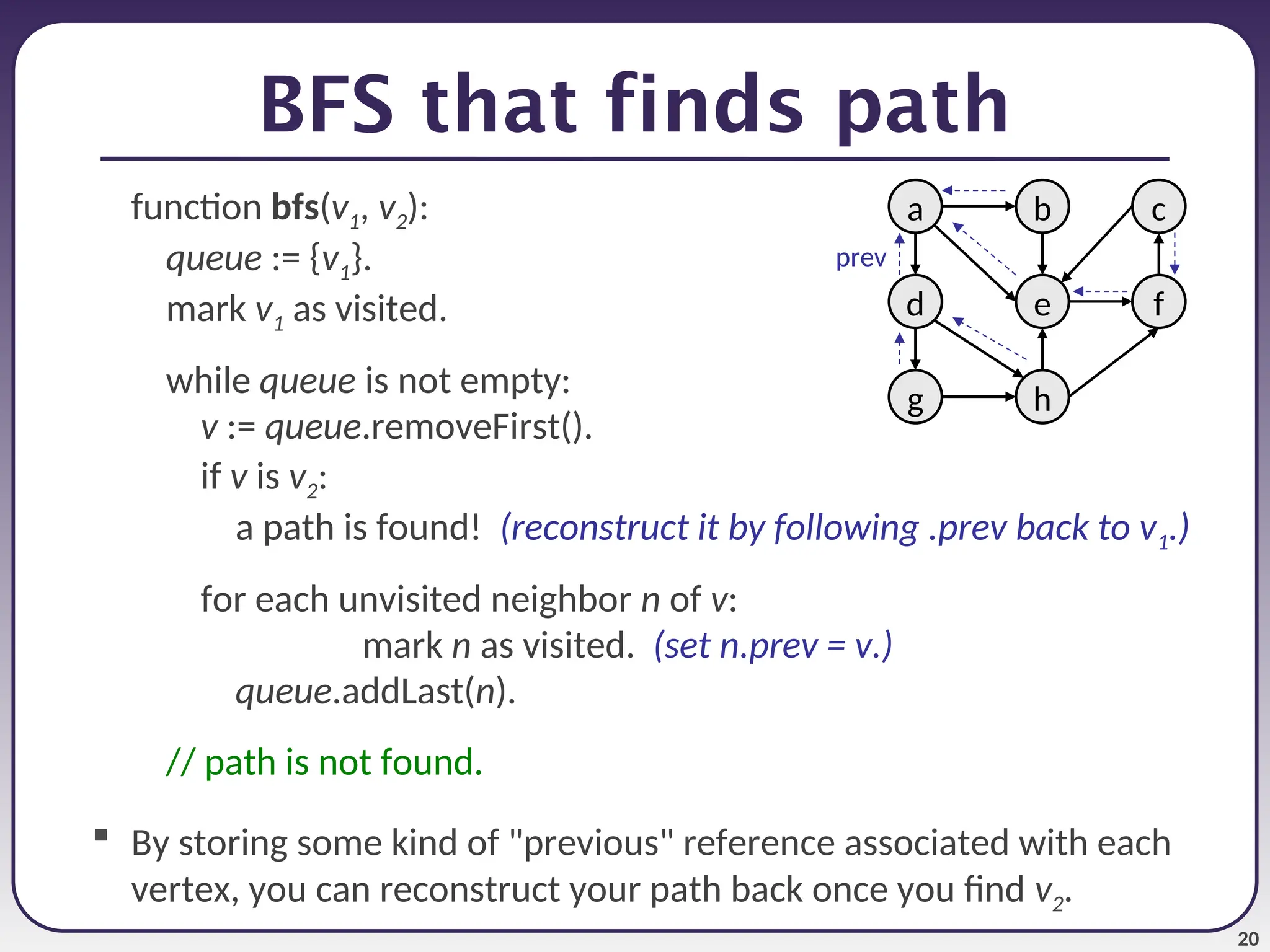 20
BFS that finds path
function bfs(v1, v2):
queue := {v1}.
mark v1 as visited.
while queue is not empty:
v := queue.removeFirst().
if v is v2:
a path is found! (reconstruct it by following .prev back to v1.)
for each unvisited neighbor n of v:
mark n as visited. (set n.prev = v.)
queue.addLast(n).
// path is not found.
 By storing some kind of "previous" reference associated with each
vertex, you can reconstruct your path back once you find v2.
a
e
b c
h
g
d f
prev
 
