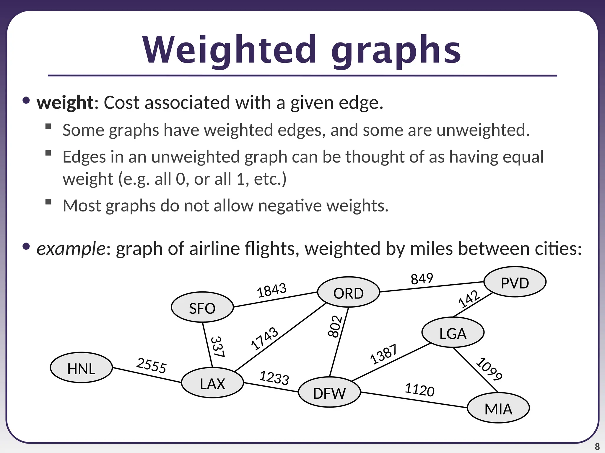8
Weighted graphs
• weight: Cost associated with a given edge.
 Some graphs have weighted edges, and some are unweighted.
 Edges in an unweighted graph can be thought of as having equal
weight (e.g. all 0, or all 1, etc.)
 Most graphs do not allow negative weights.
• example: graph of airline flights, weighted by miles between cities:
ORD
PVD
MIA
DFW
SFO
LAX
LGA
HNL
849
8
0
2
1387
1743
1843
1099
1120
1233
3
3
7
2555
142
 