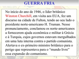 GUERRA FRIA
No início do ano de 1946, o líder britânico
Winston Churchill, em visita aos EUA, fez um
discurso na cidade de Fulton, tendo ao seu lado o
presidente norte-americano H. Truman. Nesse
pronunciamento, conclamou os norte-americanos
a fornecerem ajuda econômica e militar à Grécia
e à Turquia, cujos governos estavam mergulhados
em uma luta interna contra o partido comunista.
Alertava o ex-primeiro ministro britânico para o
perigo que representava para o “mundo livre”
essa expansão do comunismo.
 