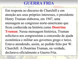 GUERRA FRIA
Em resposta ao discurso de Churchill e em
atenção aos seus próprios interesses, o presidente
Henry Truman elaborou, em 1947, uma
mensagem ao congresso norte-americano que
ficou conhecida na história como Doutrina
Truman. Nessa mensagem histórica, Truman
solicitava aos congressistas a concessão de ajuda
econômica e militar aos governos grego e turco.
Estava atendendo, assim, ao pedido feito por W.
Churchill. A Doutrina Truman, na verdade,
declarava oficialmente a Guerra Fria.
 