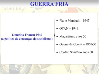 GUERRA FRIA

                                          Plano Marshall – 1947

                                          OTAN – 1949
         Doutrina Truman 1947             Macartismo anos 50
(a política de contenção do socialismo)
                                          Guerra da Coréia – 1950-53

                                          Cordão Sanitário anos 60
 