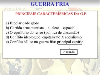 GUERRA FRIA
      PRINCIPAIS CARACTERÍSRICAS DA G.F.

a) Bipolaridade global
b) Corrida armamentista – nuclear – espacial
c) O equilíbrio do terror (política de dissuasão)
d) Conflito ideológico: capitalismo X socialismo
e) Conflito bélico na guerra fria: principal cenário

                                      3º mundo
 