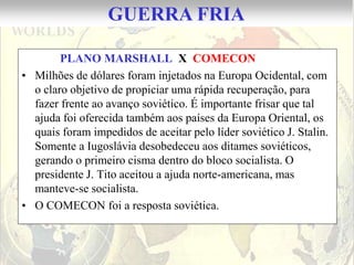 GUERRA FRIA

        PLANO MARSHALL X COMECON
• Milhões de dólares foram injetados na Europa Ocidental, com
  o claro objetivo de propiciar uma rápida recuperação, para
  fazer frente ao avanço soviético. É importante frisar que tal
  ajuda foi oferecida também aos países da Europa Oriental, os
  quais foram impedidos de aceitar pelo líder soviético J. Stalin.
  Somente a Iugoslávia desobedeceu aos ditames soviéticos,
  gerando o primeiro cisma dentro do bloco socialista. O
  presidente J. Tito aceitou a ajuda norte-americana, mas
  manteve-se socialista.
• O COMECON foi a resposta soviética.
 