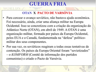 GUERRA FRIA
               OTAN X PACTO DE VARSÓVIA
• Para cercear o avanço soviético, não bastava ajuda econômica.
  Foi necessário, ainda, criar uma aliança militar na Europa
  Ocidental. Isso se concretizou com a criação da organização do
  Atlântico Norte (OTAN), em abril de 1949. A OTAN é uma
  organização militar, formada por países da Europa Ocidental,
  pelos EUA e o Canadá, fundamentada na “defesa” político-
  militar dos seus componentes.
• Por sua vez, os soviéticos reagiram a todas essas tentativas de
  contenção. Os países da Europa Oriental foram “sovietizados”
  – o KOMFORM (Comitê de informação dos partidos
  comunistas) e criado o Pacto de Varsóvia.
 