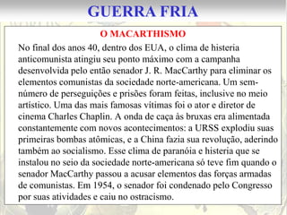 GUERRA FRIA
                      O MACARTHISMO
No final dos anos 40, dentro dos EUA, o clima de histeria
anticomunista atingiu seu ponto máximo com a campanha
desenvolvida pelo então senador J. R. MacCarthy para eliminar os
elementos comunistas da sociedade norte-americana. Um sem-
número de perseguições e prisões foram feitas, inclusive no meio
artístico. Uma das mais famosas vítimas foi o ator e diretor de
cinema Charles Chaplin. A onda de caça às bruxas era alimentada
constantemente com novos acontecimentos: a URSS explodiu suas
primeiras bombas atômicas, e a China fazia sua revolução, aderindo
também ao socialismo. Esse clima de paranóia e histeria que se
instalou no seio da sociedade norte-americana só teve fim quando o
senador MacCarthy passou a acusar elementos das forças armadas
de comunistas. Em 1954, o senador foi condenado pelo Congresso
por suas atividades e caiu no ostracismo.
 