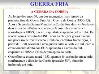 GUERRA FRIA
                    A GUERRA DA CORÉIA
  Ao longo dos anos 50, um dos momentos mais tensos da
  primeira fase da Guerra Fria foi a Guerra da Coréia (1950-53).
  Após a Segunda Guerra Mundial, a Coréia fora desmembrada em
  duas áreas de influência: o norte, sob controle comunista e
  apoiado pela URSS; e o sul, capitalista e apoiado pelos EUA. De
  acordo com a decisão da ONU, após as eleições gerais haveria
  um processo de reunificação. Contudo, conflitos fronteiriços, a
  partir de 1950, levaram a uma guerra entre o norte e o sul, com o
  envolvimento direto dos EUA apoiando a Coréia do Sul,
  enquanto a URSS e China deram apoio ao norte.
• O conflito se estendeu até 1953, quando foi assinado um acordo,
  confirmando a divisão da Coréia (paralelo 38°), situação
  inalterada até hoje.
 
