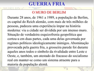 GUERRA FRIA
                 O MURO DE BERLIM
Durante 28 anos, de 1961 a 1989, a população de Berlim,
ex-capital do Reich alemão, com mais de três milhões de
pessoas, padeceu uma experiência ímpar na história
moderna: viu a cidade ser dividida por um imenso muro.
Situação de verdadeira esquizofrenia geopolítica que
cortou‐a em duas partes, cada uma delas governada por
regimes políticos ideologicamente inimigos. Abominação
provocada pela guerra fria, a grosseira parede foi durante
aqueles anos todos o símbolo da rivalidade entre Leste e
Oeste, e, também, um atestado do fracasso do socialismo
real em manter‐se como um sistema atraente para a
maioria da população alemã.
 
