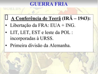 GUERRA FRIA

 A Conferência de Teerã (IRÃ – 1943):
• Libertação da FRA: EUA + ING.
• LIT, LET, EST e leste da POL :
  incorporadas à URSS.
• Primeira divisão da Alemanha.
 