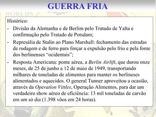 GUERRA FRIA
Histórico:
- Divisão da Alemanha e de Berlim pelo Tratado de Yalta e
  confirmação pelo Tratado de Potsdam;
- Represália de Stalin ao Plano Marshall: fechamento das estradas
  de rodagem e de ferro para forçar a expulsão pelo frio e pela fome
  dos berlinenses “ocidentais”;
- Resposta Americana: ponte aérea, a Berlin Airlift, que durou onze
  meses, de 25 de junho a 12 de maio de 1949, transportando
  milhares de toneladas de alimentos para manter os berlineses
  alimentados e aquecidos. O general Tunner aproveitou a ocasião,
  através da Operation Vittles, Operação Alimentos, para dar um
  verdadeiro show aéreo de eficiência: 13 mil toneladas de carvão
  em um só dia (1.398 vôos em 24 horas).
 