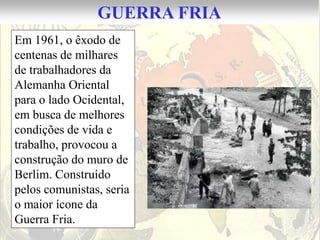 GUERRA FRIA
Em 1961, o êxodo de
centenas de milhares
de trabalhadores da
Alemanha Oriental
para o lado Ocidental,
em busca de melhores
condições de vida e
trabalho, provocou a
construção do muro de
Berlim. Construído
pelos comunistas, seria
o maior ícone da
Guerra Fria.
 