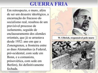 GUERRA FRIA
Em retrospecto, o muro, além
de ser um desastre ideológico, a
encarnação do fracasso do
socialismo real, resultou de um
previsível processo de
isolamento, seguido de
enclausuramento dos alemães
orientais, que já se arrastava     W. Ulbrich, responsável pelo muro
desde 1952: ano em que a
Zonengrenze, a fronteira entre
as duas Alemanhas (a Federal,
pró‐ocidental, com sede em
Bonn, e a comunista,
prósoviética, com sede em
Berlim), foi definitivamente
fechada.
 
