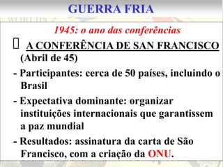 GUERRA FRIA
          1945: o ano das conferências
 A CONFERÊNCIA DE SAN FRANCISCO
  (Abril de 45)
- Participantes: cerca de 50 países, incluindo o
  Brasil
- Expectativa dominante: organizar
  instituições internacionais que garantissem
  a paz mundial
- Resultados: assinatura da carta de São
  Francisco, com a criação da ONU.
 
