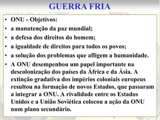 GUERRA FRIA
•   ONU - Objetivos:
•   a manutenção da paz mundial;
•   a defesa dos direitos do homem;
•   a igualdade de direitos para todos os povos;
•   a solução dos problemas que afligem a humanidade.
•   A ONU desempenhou um papel importante na
    descolonização dos países da África e da Ásia. A
    extinção gradativa dos impérios coloniais europeus
    resultou na formação de novos Estados, que passaram
    a integrar a ONU. A rivalidade entre os Estados
    Unidos e a União Soviética colocou a ação da ONU
    num plano secundário.
 