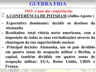 GUERRA FRIA
        1945: o ano das conferências
A CONFERÊNCIA DE POTSDAM (Julho-Agosto )
- Expectativa dominante: decidir os destinos da
  Alemanha
- Resultados: total vitória norte americana, com a
  imposição de todas as suas reivindicações através da
  chantagem da sua superioridade nuclear
- Principal decisão: Alemanha, um só país dividido
  em quatro zonas de ocupação militar e Berlim, a
  capital, também dividida em quatro zonas de
  ocupação militar: EUA, Reino Unido, URSS e
  França.
 