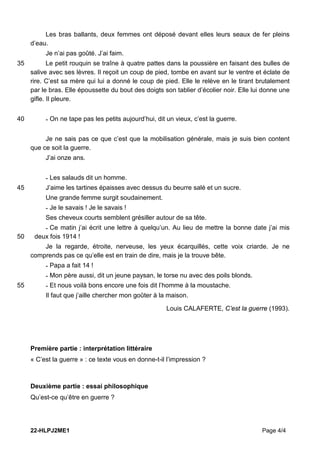 22-HLPJ2ME1 Page 4/4
Les bras ballants, deux femmes ont déposé devant elles leurs seaux de fer pleins
d’eau.
Je n’ai pas goûté. J’ai faim.
Le petit rouquin se traîne à quatre pattes dans la poussière en faisant des bulles de
35
salive avec ses lèvres. Il reçoit un coup de pied, tombe en avant sur le ventre et éclate de
rire. C’est sa mère qui lui a donné le coup de pied. Elle le relève en le tirant brutalement
par le bras. Elle époussette du bout des doigts son tablier d’écolier noir. Elle lui donne une
gifle. Il pleure.
- On ne tape pas les petits aujourd’hui, dit un vieux, c’est la guerre.
40
Je ne sais pas ce que c’est que la mobilisation générale, mais je suis bien content
que ce soit la guerre.
J’ai onze ans.
- Les salauds dit un homme.
J’aime les tartines épaisses avec dessus du beurre salé et un sucre.
45
Une grande femme surgit soudainement.
- Je le savais ! Je le savais !
Ses cheveux courts semblent grésiller autour de sa tête.
- Ce matin j’ai écrit une lettre à quelqu’un. Au lieu de mettre la bonne date j’ai mis
deux fois 1914 !
50
Je la regarde, étroite, nerveuse, les yeux écarquillés, cette voix criarde. Je ne
comprends pas ce qu’elle est en train de dire, mais je la trouve bête.
- Papa a fait 14 !
- Mon père aussi, dit un jeune paysan, le torse nu avec des poils blonds.
- Et nous voilà bons encore une fois dit l’homme à la moustache.
55
Il faut que j’aille chercher mon goûter à la maison.
Louis CALAFERTE, C’est la guerre (1993).
Première partie : interprétation littéraire
« C’est la guerre » : ce texte vous en donne-t-il l’impression ?
Deuxième partie : essai philosophique
Qu’est-ce qu’être en guerre ?
 